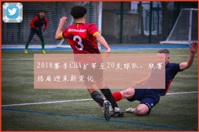 2018赛季CBA扩军至20支球队，联赛格局迎来新变化
