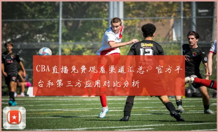 CBA直播免费观看渠道汇总，官方平台和第三方应用对比分析
