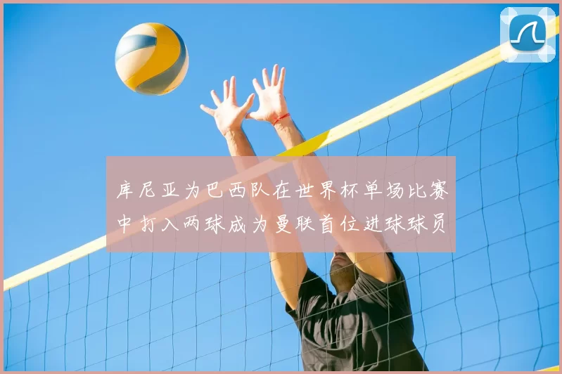 库尼亚为巴西队在世界杯单场比赛中打入两球成为曼联首位进球球员