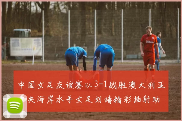 中国女足友谊赛以3-1战胜澳大利亚中央海岸水手女足刘靖精彩抽射助球队取胜