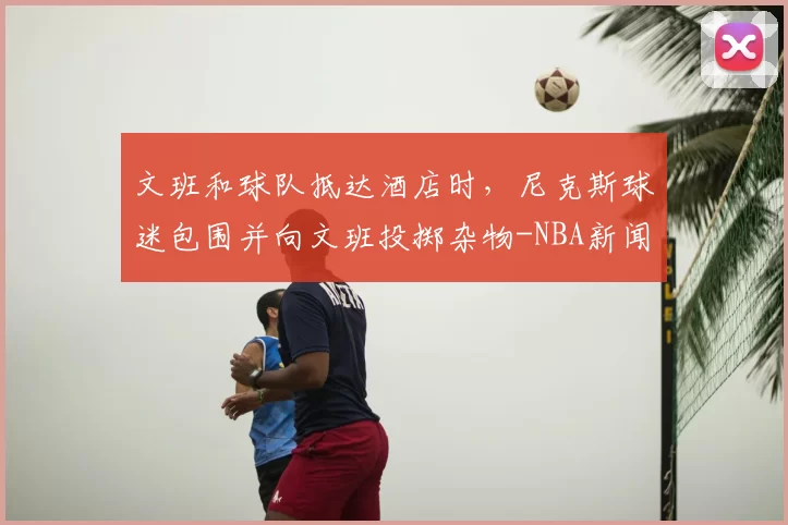 文班和球队抵达酒店时，尼克斯球迷包围并向文班投掷杂物-NBA新闻