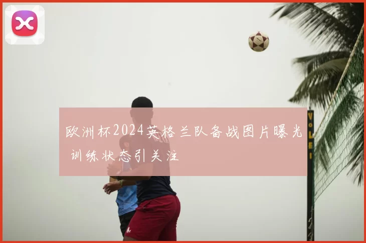 欧洲杯2024英格兰队备战图片曝光 训练状态引关注