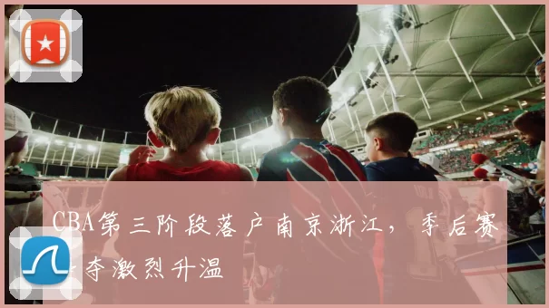 CBA第三阶段落户南京浙江，季后赛争夺激烈升温