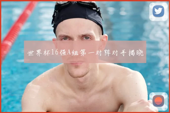 世界杯16强A组第一对阵对手揭晓