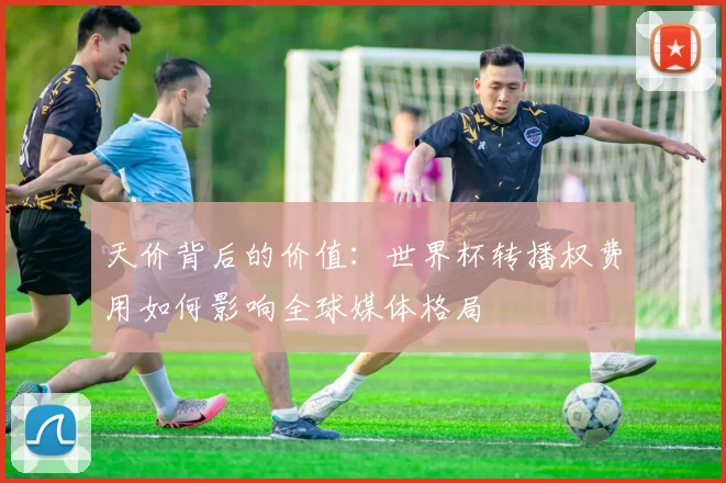 天价背后的价值:世界杯转播权费用如何影响全球媒体格局