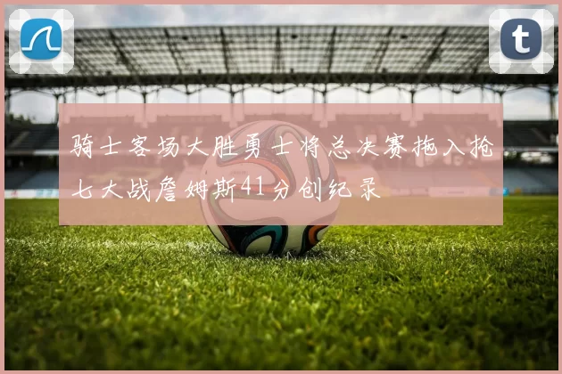骑士客场大胜勇士将总决赛拖入抢七大战詹姆斯41分创纪录
