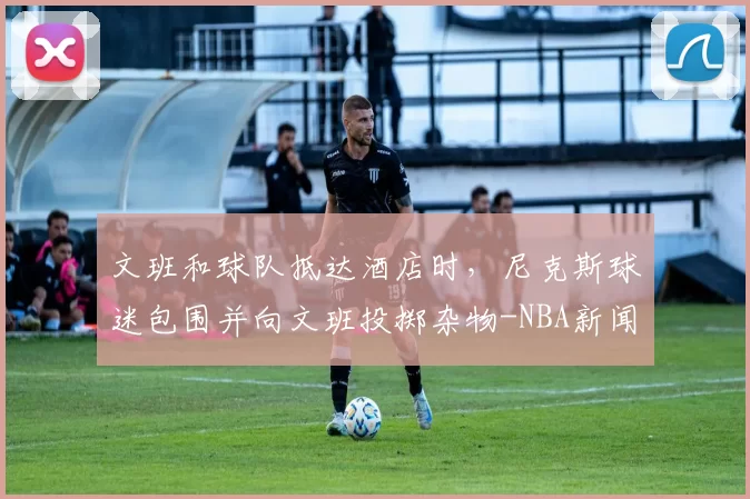 文班和球队抵达酒店时，尼克斯球迷包围并向文班投掷杂物-NBA新闻