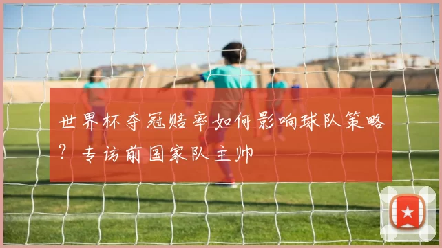 世界杯夺冠赔率如何影响球队策略?专访前国家队主帅