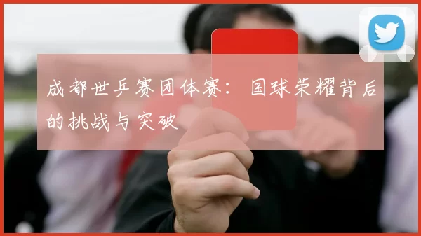 成都世乒赛团体赛:国球荣耀背后的挑战与突破