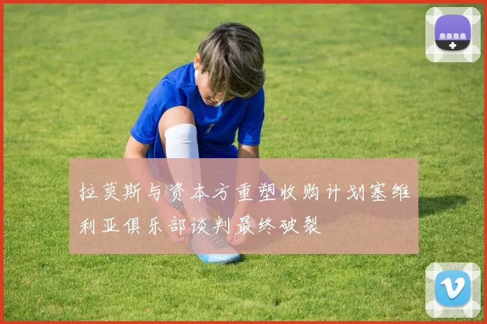 拉莫斯与资本方重塑收购计划塞维利亚俱乐部谈判最终破裂