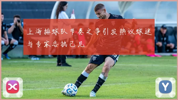 上海排球队节奏之争引发热议球迷与专家各执己见