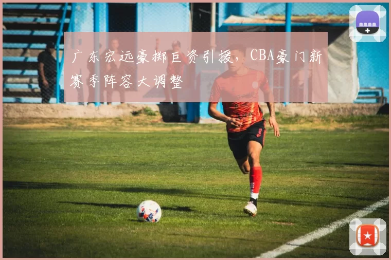 广东宏远豪掷巨资引援，CBA豪门新赛季阵容大调整
