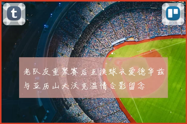 老队友重聚赛后互换球衣爱德华兹与亚历山大沃克温情合影留念