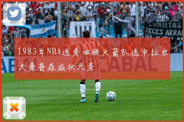 1983年NBA选秀回顾火箭队选中拉尔夫桑普森成状元秀