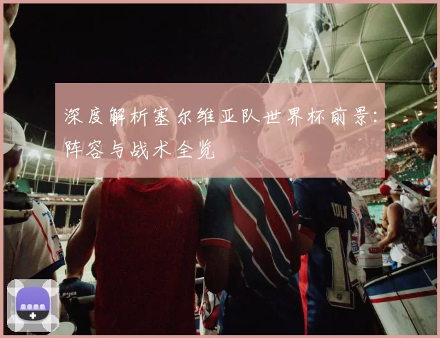 深度解析塞尔维亚队世界杯前景：阵容与战术全览