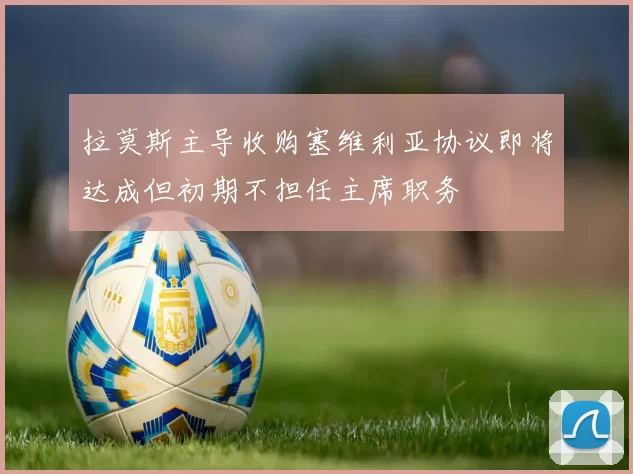 拉莫斯主导收购塞维利亚协议即将达成但初期不担任主席职务