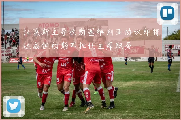 拉莫斯主导收购塞维利亚协议即将达成但初期不担任主席职务