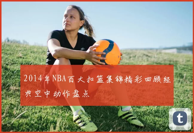 2014年NBA百大扣篮集锦精彩回顾经典空中动作盘点