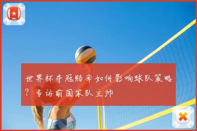 世界杯夺冠赔率如何影响球队策略？专访前国家队主帅