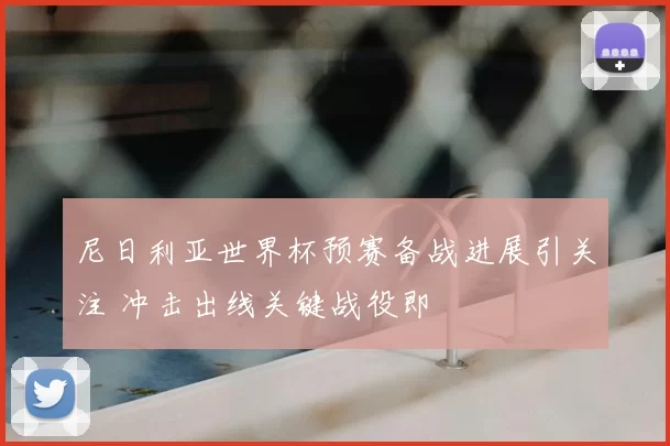 尼日利亚世界杯预赛备战进展引关注 冲击出线关键战役即