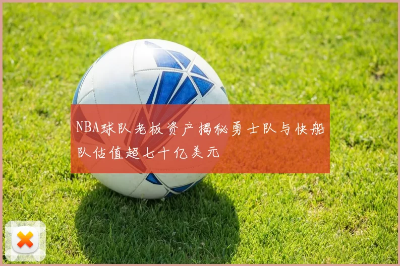 NBA球队老板资产揭秘勇士队与快船队估值超七十亿美元