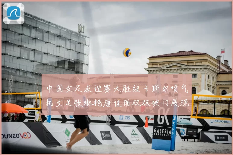 中国女足友谊赛大胜纽卡斯尔喷气机女足张琳艳唐佳丽双双破门展现实力