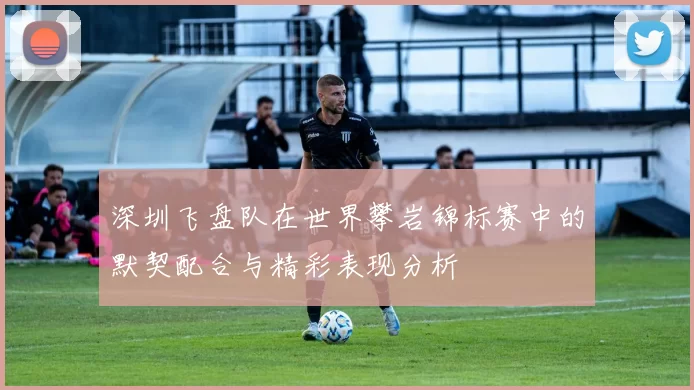 深圳飞盘队在世界攀岩锦标赛中的默契配合与精彩表现分析