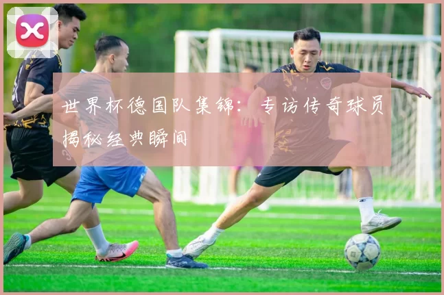 世界杯德国队集锦：专访传奇球员揭秘经典瞬间