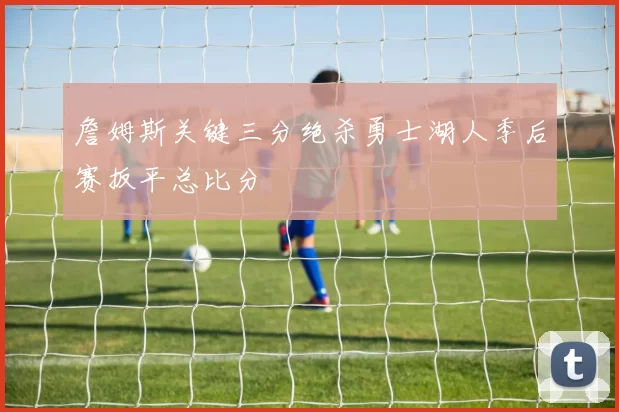 詹姆斯关键三分绝杀勇士湖人季后赛扳平总比分