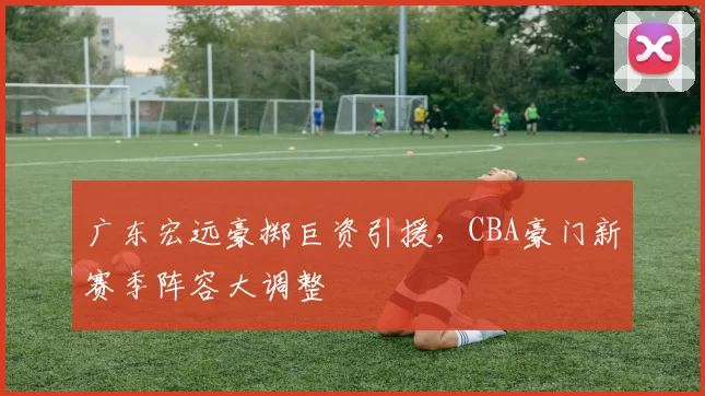 广东宏远豪掷巨资引援,CBA豪门新赛季阵容大调整