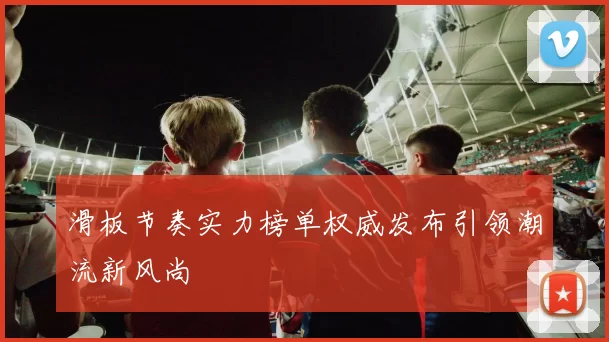 滑板节奏实力榜单权威发布引领潮流新风尚