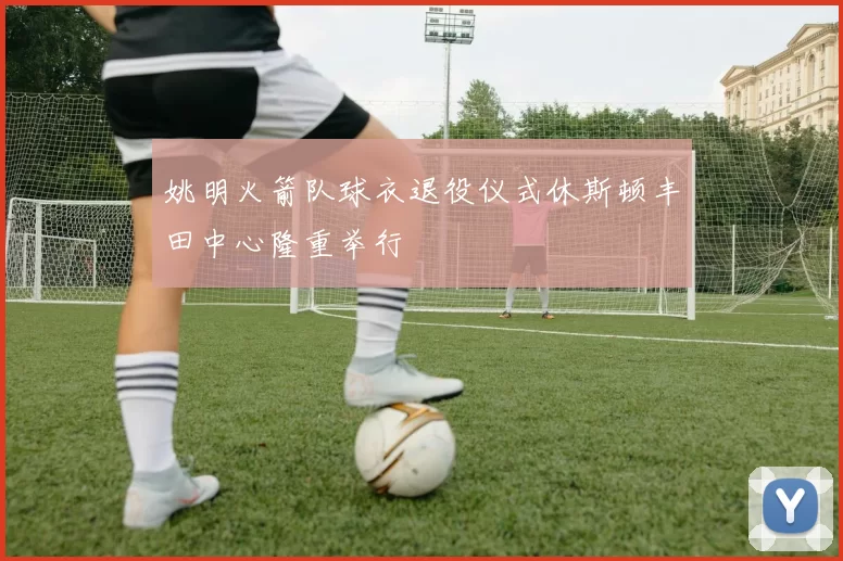 姚明火箭队球衣退役仪式休斯顿丰田中心隆重举行