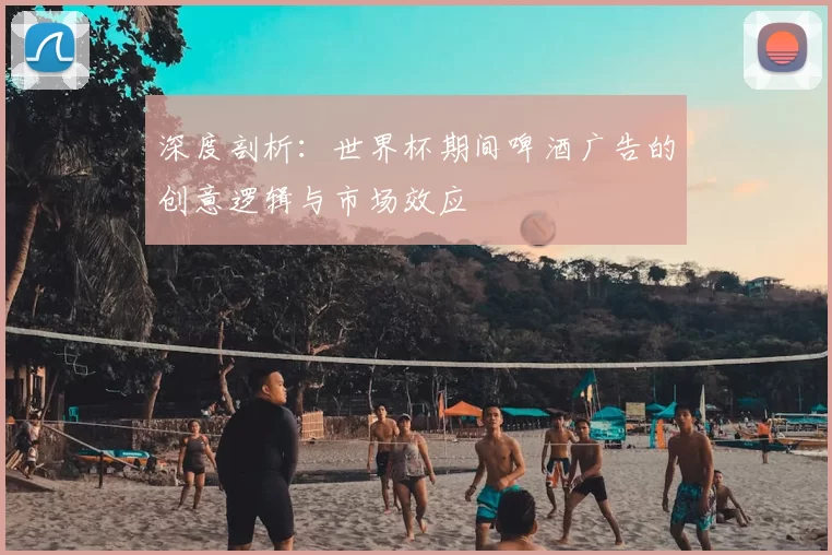 深度剖析:世界杯期间啤酒广告的创意逻辑与市场效应