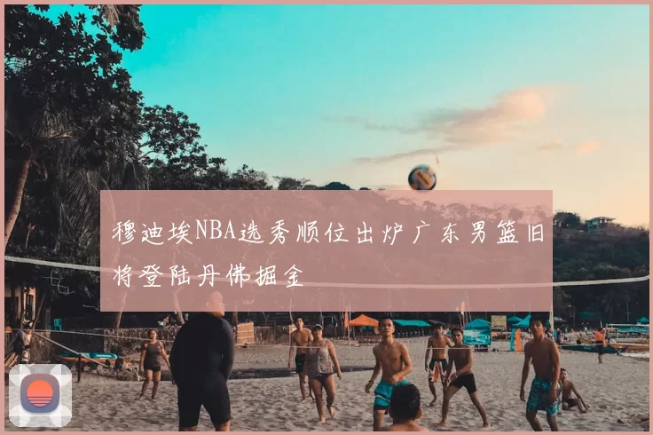穆迪埃NBA选秀顺位出炉广东男篮旧将登陆丹佛掘金