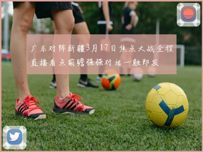 广东对阵新疆3月17日焦点大战全程直播看点前瞻强强对话一触即发