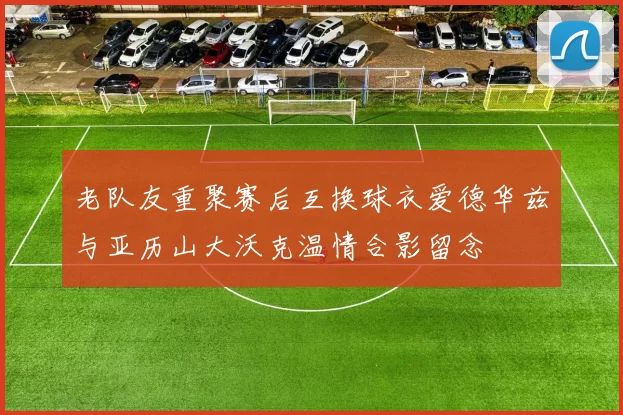 老队友重聚赛后互换球衣爱德华兹与亚历山大沃克温情合影留念