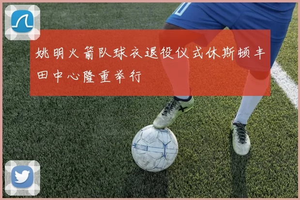 姚明火箭队球衣退役仪式休斯顿丰田中心隆重举行