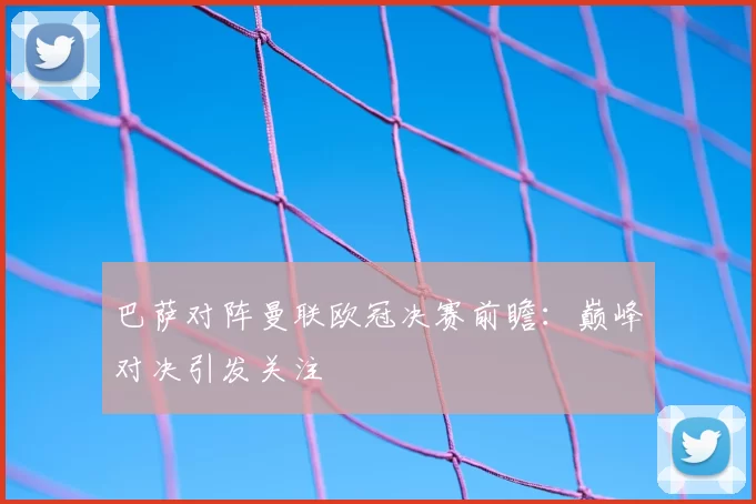 巴萨对阵曼联欧冠决赛前瞻:巅峰对决引发关注