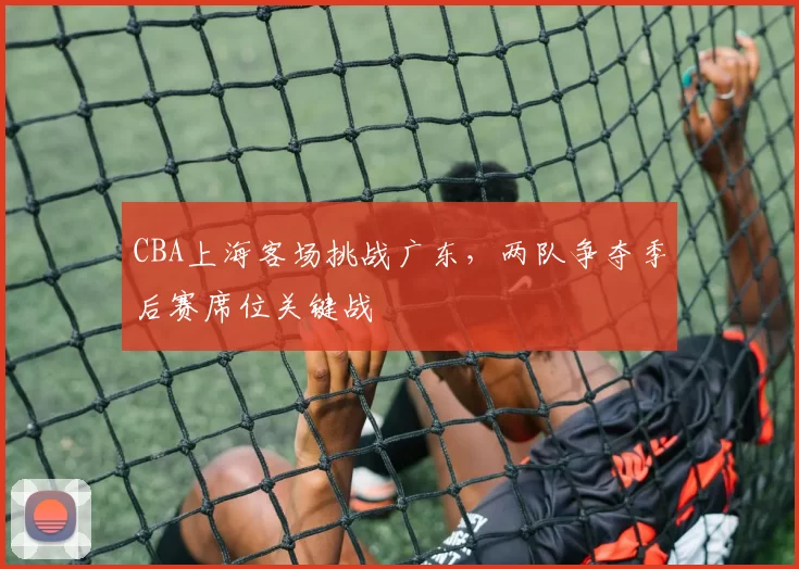 CBA上海客场挑战广东，两队争夺季后赛席位关键战