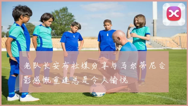 老队长安布社媒分享与马尔蒂尼合影感慨重逢总是令人愉悦