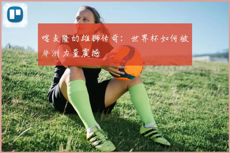 喀麦隆的雄狮传奇:世界杯如何被非洲力量震撼