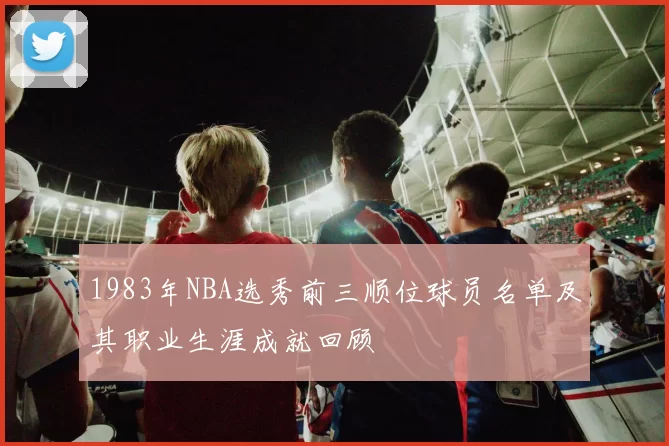 1983年NBA选秀前三顺位球员名单及其职业生涯成就回顾