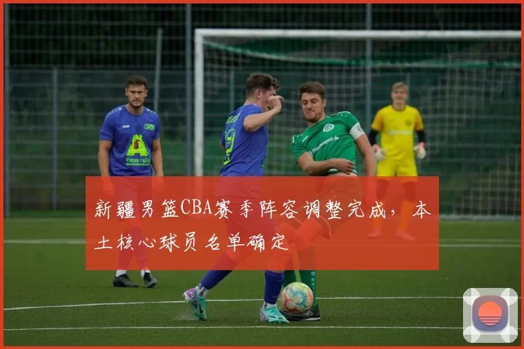 新疆男篮CBA赛季阵容调整完成，本土核心球员名单确定