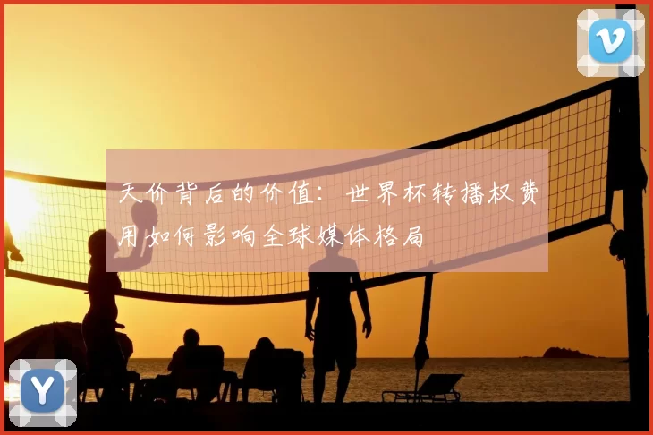 天价背后的价值:世界杯转播权费用如何影响全球媒体格局