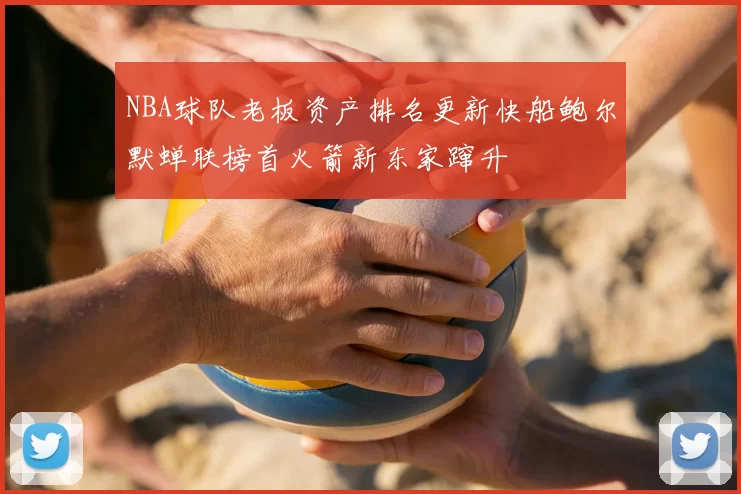 NBA球队老板资产排名更新快船鲍尔默蝉联榜首火箭新东家蹿升