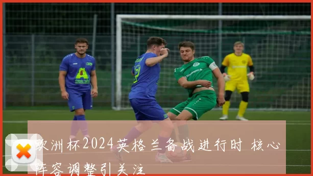 欧洲杯2024英格兰备战进行时 核心阵容调整引关注