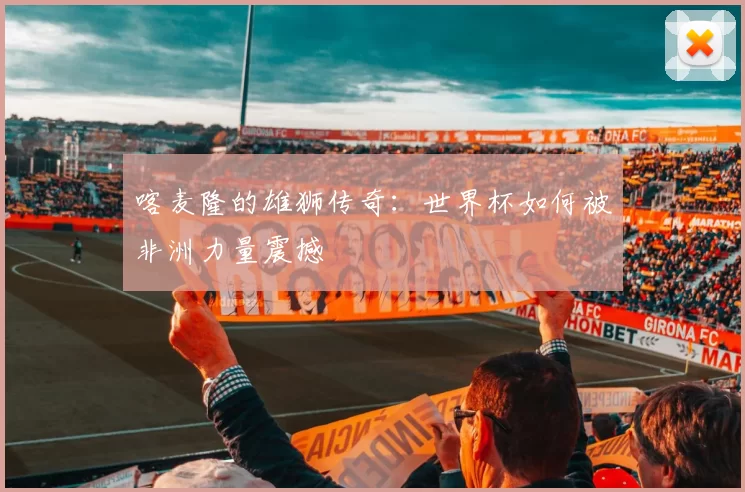 喀麦隆的雄狮传奇:世界杯如何被非洲力量震撼