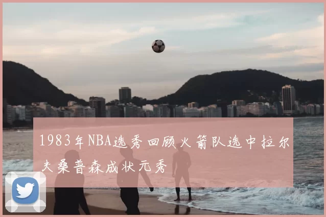 1983年NBA选秀回顾火箭队选中拉尔夫桑普森成状元秀