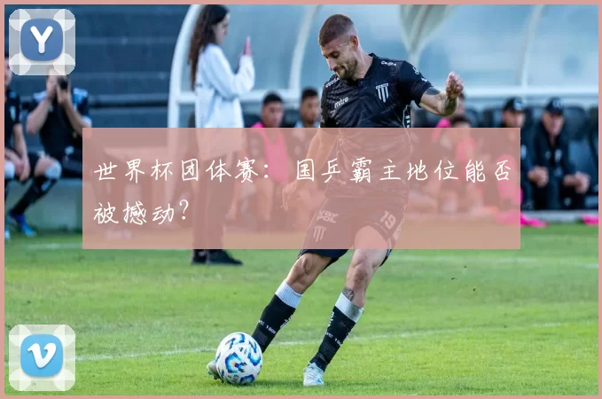 世界杯团体赛:国乒霸主地位能否被撼动?